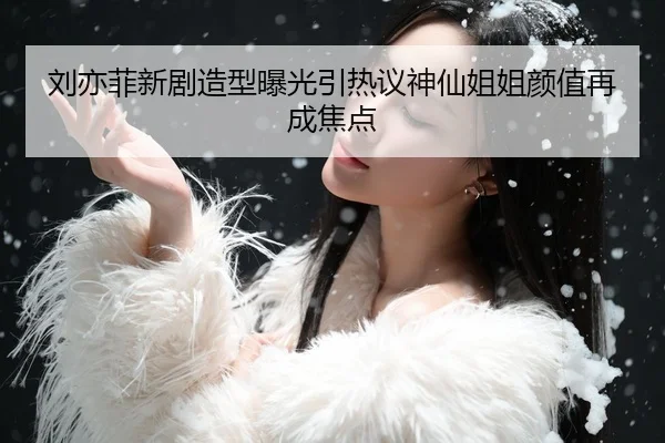 刘亦菲新剧造型曝光引热议神仙姐姐颜值再成焦点