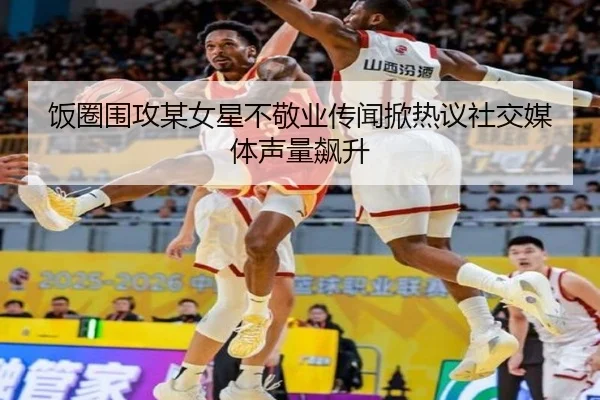 饭圈围攻某女星不敬业传闻掀热议社交媒体声量飙升