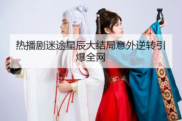热播剧迷途星辰大结局意外逆转引爆全网