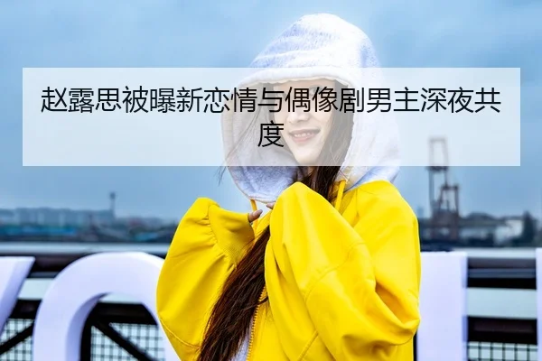 赵露思被曝新恋情与偶像剧男主深夜共度